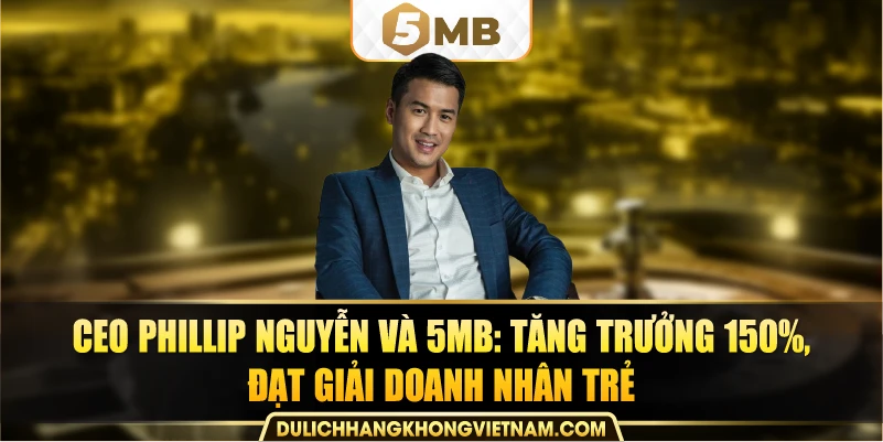 CEO Phillip Nguyễn và 5MB: tăng trưởng 150%, đạt giải Doanh nhân trẻ.