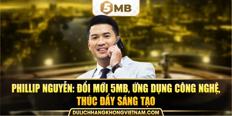 Phillip Nguyễn: đổi mới 5MB, ứng dụng công nghệ, thúc đẩy sáng tạo.
